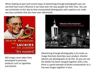 When looking at past and current ways of advertising through photographs you can
see that how much influence it can have over the way people live their lives. You can
see similarities to this day to how manipulated photographs with captions can make
you buy a product that you have seen advertised.

Old images were taken then
developed to promote
products such as cigarettes
and alcohol.

Advertising through photography is to create an
image that best describes your product. Alcohol
adverts use photographs to do this. As you can see
the bottle has been merged together with a city.
Here is a good example of photo manipulation as it
has two images together in one.

 