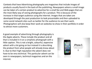 Contexts that have Advertising photography are magazines that include images of
products usually found in the back of the publishing, Newspapers where a small image
can be taken of a certain product to advertise for a small fee and Web pages that are
the most likely way of seeing photographs for a product. This is because of the
increase in that target audience using the internet. Images that are taken are
developed through the post production to look presentable and then uploaded to
some social network sites such as twitter for the audience to see their work.
Photographers will also keep their work on websites to show in their portfolio in order
to attract more customers.
A good example of advertising through photography is
the Apple adverts. These include the product and all
that is included in it on a simplistic photograph with a
little caption. This is not a bright, colourful, expensive
advert with a lot going on but instead it is describing
the product from what people will already know about
it. Due to their high reputation the advert does not
have to be very technical. This particular advert can be
seen in newspapers, technical magazines and on the
internet.

 