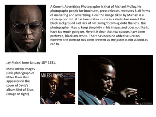 A Current Advertising Photographer is that of Michael Molloy. He
photographs people for brochures, press releases, websites & all forms
of marketing and advertising. Here the image taken by Michael is a
close up portrait, it has been taken inside in a studio because of the
black background and lack of natural light coming onto the lens. The
photographer likes to keep simplicity in his images and does not like to
have too much going on. Here it is clear that two colours have been
preferred, black and white. There has been no added saturation
however the contrast has been lowered as the jacket is not as bold as
can be.

Jay Maisel, born January 18th 1931.
Most known images
is his photograph of
Miles Davis that
appeared on the
cover of Davis's
album Kind of Blue.
(image on right)

 