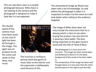This can also been seen as a candid
photograph because Miles Davis is
not looking at the camera and the
photograph is designed to make it
look like it is not expected.

The shutter
speed of the
camera must
have been quick
as not a lot of
light has been
let through in
the image. This
again was on
purpose to set
the scene and
relate to that
deep, soul
music.

This promotional image by Maisel was
taken with a lot of knowledge. As said
before the photograph is taken it is
important to relate it to the client so it will
look better when selling to the audience
targeted.
The image of Miles Davis does not
only include the instrument that he is
playing which is clear to see when
buying the product, but also that he
is wearing a blue jacket. The blue
being important as this goes hand in
hand with the title of ‘Kind of Blue’.

The musician is smiling to
portray what that genre of
music does to the listener and
the expression is deliberately
used because of this.

The photograph is a close up on the
musician. The image has been toned down
and darkened to blend in to the black
background of the studio it has been taken
in.
The composition of the image has been well
thought about as it was clear that the client
wanted space on the right to put the title.

 
