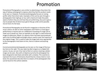 Promotion
Promotional Photography is very similar to advertising as they share the
way of taking a photograph to express what they feel the product needs
to be seen as. However, Promotional photography focuses on raising
profile rather than direct sales. Examples of this can be seen through a
photographer that might go on tour with a band and make the public
aware of where they are and how they are preforming, also just to give a
clue to people that of what music genre they go under and to possibly
recruit more of a fan base.
Promotional Photography can be found in magazines or fanzines of the
music culture. As well as some newspapers and if there is a local gig or
performance it may be seen on a billboard or hoarding of a large size to
make sure it stands out. Here an example on the right is a well enhanced
image of a Musician, PitbulI. It is obvious that it has been post produced
with a lot of artificial light and bright colours used to cover the majority of
the original image. This is used to make the image look more appropriate
to the demographic that listens to him, that of a vibrant and exciting
person.
Current promotional photography can be seen on the image of the tour
bus here on the right. This was taken by Abel Longoria on a Digital SLR
camera. As you can see it has had no flash on camera meaning a darker
image can be seen. Also with a 0 Aperture priority the photograph has
been designed to look black and white with a shadow. This could be to
represent the music of that band, should they be a heavy metal or rock
band, this would best describe them to viewers of the photographs that
can be found on the authors website.

7

 