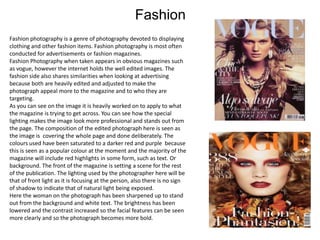 Fashion
Fashion photography is a genre of photography devoted to displaying
clothing and other fashion items. Fashion photography is most often
conducted for advertisements or fashion magazines.
Fashion Photography when taken appears in obvious magazines such
as vogue, however the internet holds the well edited images. The
fashion side also shares similarities when looking at advertising
because both are heavily edited and adjusted to make the
photograph appeal more to the magazine and to who they are
targeting.
As you can see on the image it is heavily worked on to apply to what
the magazine is trying to get across. You can see how the special
lighting makes the image look more professional and stands out from
the page. The composition of the edited photograph here is seen as
the image is covering the whole page and done deliberately. The
colours used have been saturated to a darker red and purple because
this is seen as a popular colour at the moment and the majority of the
magazine will include red highlights in some form, such as text. Or
background. The front of the magazine is setting a scene for the rest
of the publication. The lighting used by the photographer here will be
that of front light as it is focusing at the person, also there is no sign
of shadow to indicate that of natural light being exposed.
Here the woman on the photograph has been sharpened up to stand
out from the background and white text. The brightness has been
lowered and the contrast increased so the facial features can be seen
more clearly and so the photograph becomes more bold.

 