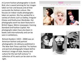 A Current Fashion photographer is Sarah
Bird, she is award winning for her images
taken on hair and beauty and all that
surrounds the fashion culture. She
focuses on indoor studio photographs
taken on women. She has worked for a
variety of clients such as Oakley, Irregular
Choice and Posthuman Wardrobe. Her
photography work has been featured in
British Vogue, Metro newspaper, Evening
Standard and Fashion Capital. Her
photographs taken have also been in
books sold internationally and can be
seen in exhibitions.

Richard Avedon ( 1923 – 2004) was an
American fashion and portrait
photographer. An obituary published in
The New York Times said that "his fashion
and portrait photographs helped define
America's image of style, beauty and
culture for the last half-century“ A
collection of his work can be seen on the
right.

 