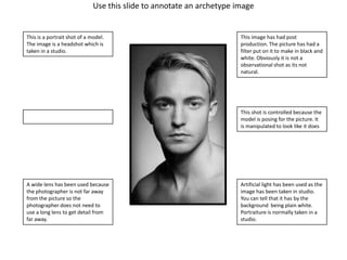 Use this slide to annotate an archetype image

This is a portrait shot of a model.
The image is a headshot which is
taken in a studio.

This image has had post
production. The picture has had a
filter put on it to make in black and
white. Obviously it is not a
observational shot as its not
natural.

This shot is controlled because the
model is posing for the picture. It
is manipulated to look like it does

A wide lens has been used because
the photographer is not far away
from the picture so the
photographer does not need to
use a long lens to get detail from
far away.

Artificial light has been used as the
image has been taken in studio.
You can tell that it has by the
background being plain white.
Portraiture is normally taken in a
studio.

 