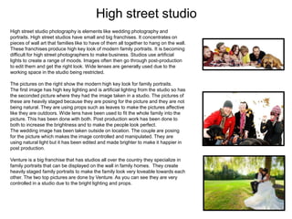 High street studio
High street studio photography is elements like wedding photography and
portraits. High street studios have small and big franchises. It concentrates on
pieces of wall art that families like to have of them all together to hang on the wall.
These franchises produce high key look of modern family portraits. It is becoming
difficult for high street photographers to make business. Studios use artificial
lights to create a range of moods. Images often then go through post-production
to edit them and get the right look. Wide lenses are generally used due to the
working space in the studio being restricted.
The pictures on the right show the modern high key look for family portraits.
The first image has high key lighting and is artificial lighting from the studio so has
the seconded picture where they had the image taken in a studio. The pictures of
these are heavily staged because they are posing for the picture and they are not
being natural. They are using props such as leaves to make the pictures affective
like they are outdoors. Wide lens have been used to fit the whole family into the
picture. This has been done with both. Post production work has been done to
both to increase the brightness and to make the people look perfect.
The wedding image has been taken outside on location. The couple are posing
for the picture which makes the image controlled and manipulated. They are
using natural light but it has been edited and made brighter to make it happier in
post production.
Venture is a big franchise that has studios all over the country they specialize in
family portraits that can be displayed on the wall in family homes. They create
heavily staged family portraits to make the family look very loveable towards each
other. The two top pictures are done by Venture. As you can see they are very
controlled in a studio due to the bright lighting and props.

 
