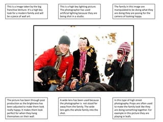 This is a image taken by the big
franchise Venture. It’s a high key
look for a modern family and will
be a piece of wall art.

This is a high key lighting picture.
The photographer has used
artificial lighting because they are
being shot in a studio.

The family in this image are
manipulated to be doing what they
are doing they are posing for the
camera of looking happy

The picture has been through post
production as the brightness has
been adjusted to make them look
really happy. It makes them look
perfect for when they hang
themselves on their wall.

A wide lens has been used because
the photographer is not stood far
away from the family. The wide
lens gets the whole family into the
shot.

In this type of high street
photography. Props are often used
to make the family look like they
are doing something together. For
example in this picture they are
playing in leafs.

 