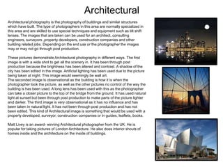 Architectural
Architectural photography is the photography of buildings and similar structures
which have built. The type of photographers in this area are normally specialized in
this area and are skilled to use special techniques and equipment such as tilt shift
lenses. The images that are taken can be used for an architect, consulting
engineers, surveyors ,property developers, construction companies and other
building related jobs. Depending on the end use or the photographer the images
may or may not go through post production.

These pictures demonstrate Architectural photography in different ways. The first
image is with a wide shot to get all the scenery in. It has been through post
production because the brightness has been altered and contrast. A shadow of the
city has been edited in the image. Artificial lighting has been used due to the picture
being taken at night. This image would seemingly be wall art.
The seconded image is observational as the building is how it is when the
photographer took the picture, as well as the other pictures no control of the way the
building is has been used. A long lens has been used with this as the photographer
can take a closer picture to the top of the bridge from the ground. It has used natural
light at sunset but been through post production to make parts of the picture lighter
and darker. The third image is very observational as it has no influence and has
been taken in natural light. It has not been through post production and has not
been edited. This kind of Architectural image is something that would be used with a
property developed, surveyor, construction companies or in guides, leaflets, books.
Matt Livey is an award- winning Architectural photographer from the UK. He is
popular for taking pictures of London Architecture. He also does interior shouts of
homes inside and the architecture on the inside of buildings.

 