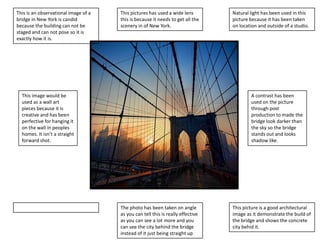 This is an observational image of a
bridge in New York is candid
because the building can not be
staged and can not pose so it is
exactly how it is.

This pictures has used a wide lens
this is because it needs to get all the
scenery in of New York.

This image would be
used as a wall art
pieces because it is
creative and has been
perfective for hanging it
on the wall in peoples
homes. It isn’t a straight
forward shot.

Natural light has been used in this
picture because it has been taken
on location and outside of a studio.

A contrast has been
used on the picture
through post
production to made the
bridge look darker than
the sky so the bridge
stands out and looks
shadow like.

The photo has been taken on angle
as you can tell this is really effective
as you can see a lot more and you
can see the city behind the bridge
instead of it just being straight up

This picture is a good architectural
image as it demonstrate the build of
the bridge and shows the concrete
city behid it.

 