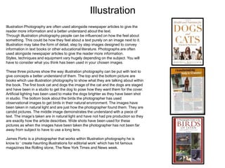 Illustration
Illustration Photography are often used alongside newspaper articles to give the
reader more information and a better understand about the text.
Through Illustration photography people can be influenced on how the feel about
something. This could be how they feel about a text purely on an image next to it.
Illustration may take the form of detail, step by step images designed to convey
information in text books or other educational literature. Photographs are often
used alongside newspaper articles to give the reader more information.
Styles, techniques and equipment vary hugely depending on the subject. You will
have to consider what you think has been used in your chosen images.
These three pictures show the way illustration photography can be put with text to
give concepts a better understand of them. The top and the bottom picture are
books which use illustration photography to show what they are talking about within
the book. The first book cat and dogs the image of the cat and the dogs are staged
and have been in a studio to get the dog to pose how they want them for the cover.
Artificial lighting has been used to make the dogs brighter as they have been shot
in studio. The bottom book about the birds the photographer has used
observational images to get birds in their natural environment. The images have
been taken in natural light and are just how the photographer found them. They are
candid pictures. The middle image demonstrates the understand with a piece of
text. The image’s taken are in natural light and have not had pre production so they
are exactly how the article describes. Wide shots have been used for these
pictures as when the images have been taken the photographer has not been far
away from subject to have to use a long lens.
James Porto is a photographer that works within Illustration photography he is
know to ‘ create haunting illustrations for editorial work’ which has hit famous
magazines like Rolling stone, The New York Times and News week.

 