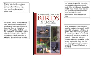 This is a book that demonstrates
illustration photography . The
illustration photography has been
used to explain what the book is
about. Birds.

The images are not edited they may
have been through post production
changing the brightness and contrast
to perfect them for the book so
people will buy it but the birds have
not been edited and no filter has been
added because they need to be as
accurate and naturel as possible to
explain to people what the text says .

The photography on the front is not
manipulated and is observational
shots of the birds because it would be
hard to stage birds to pose. Because
this is a wildlife book the birds have
been shot in their naturel
environment. Doing their naturel
thing

Wide or longs lens could have been
used for this picture because it would
be hard to get up close to birds so to
get the detail of them they may have
to use a long lens from far away and
then zoom in to capture the detail of
the bird. If they could get close
enough they would use a wide lens to
get the background of the bird in to
and then they wouldn’t have to use a
long lends if they could get close to
then bird.

 
