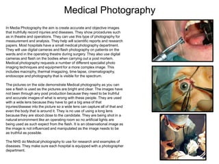 Medical Photography
In Media Photography the aim is create accurate and objective images
that truthfully record injuries and diseases. They show procedures such
as in theatre and operations. They can use this type of photography for
measurement and analysis. They help will scientific reports and research
papers. Most hospitals have a small medical photography department.
They will use digital cameras and flash photography on patients on the
wards and in the operating theatre during surgery. They also use digital
cameras and flash on the bodies when carrying out a post mortem.
Medical photography requests a number of different specialist photo
imaging techniques and equipment for a more complex image. This
includes macrophy, thermal imagazing, time lapse, cinematography,
endoscope and photography that is visible for the spectrum.
The pictures on the side demonstrate Medical photography as you can
see a flash is used as the pictures are bright and clear. The images have
not been through any post production because they need to be truthful
and accurate images of what is wrong with these people. They are used
with a wide lens because they have to get a big area of that
injuries/disease into the picture so a wide lens can capture all of that and
even the body that is around it. They is no use of using a long lens
because they are stood close to the candidate. They are being shot in a
natural environment like an operating room so no artificial lights are
being used as such expect from the flash. It is an observational image as
the image is not influenced and manipulated as the image needs to be
as truthful as possible.
The NHS do Medical photography to use for research and examples of
diseases. They make sure each hospital is equipped with a photographer
department.

 