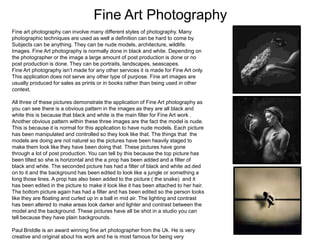 Fine Art Photography
Fine art photography can involve many different styles of photography. Many
photographic techniques are used as well a definition can be hard to come by.
Subjects can be anything. They can be nude models, architecture, wildlife.
Images. Fine Art photography is normally done in black and white. Depending on
the photographer or the image a large amount of post production is done or no
post production is done. They can be portraits, landscapes, seascapes.
Fine Art photography isn’t made for any other services it is made for Fine Art only.
This application does not serve any other type of purpose. Fine art images are
usually produced for sales as prints or in books rather than being used in other
context.
All three of these pictures demonstrate the application of Fine Art photography as
you can see there is a obvious pattern in the images as they are all black and
white this is because that black and white is the main filter for Fine Art work .
Another obvious pattern within these three images are the fact the model is nude.
This is because it is normal for this application to have nude models. Each picture
has been manipulated and controlled so they look like that. The things that the
models are doing are not naturel so the pictures have been heavily staged to
make them look like they have been doing that. These pictures have gone
through a lot of post production. You can tell by this because the top picture has
been tilted so she is horizontal and the a prop has been added and a filter of
black and white. The seconded picture has had a filter of black and white ad.ded
on to it and the background has been edited to look like a jungle or something a
long those lines. A prop has also been added to the picture ( the snake) and it
has been edited in the picture to make it look like it has been attached to her hair.
The bottom picture again has had a filter and has been edited so the person looks
like they are floating and curled up in a ball in mid air. The lighting and contrast
has been altered to make areas look darker and lighter and contrast between the
model and the background. These pictures have all be shot in a studio you can
tell because they have plain backgrounds.
Paul Briddle is an award winning fine art photographer from the Uk. He is very
creative and original about his work and he is most famous for being very

 