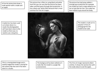 A Fine Art photo that shows a
nude women with a snake and
an apple

This picture has a filter on using black and white
from this you can see that the picture has been
taken and then gone through post production. It
has a black and white filter because that is most
common for Fine Art images.

The model is nude as it is
popular in Fine art
photograph for the
model to be nude.

A wide lens has been used
as its been done in a
studio the photographer
will have been close to the
model so there was no
need to use a long lens.

This is a manipulated image and is
heavily staged the model is posing for
the camera like that and it has been
done in a studio.

The picture has had props added n
through post production for example
the model has had a snake edited on to
her to look like her hair. The snake has
been edited to go around her body.

The background has been edited so it
looks like the model is a jungle like
environment.

This Fine art image represents Adam
and Eve. It shows the women Eve with
the snake about to eat the apple.

 