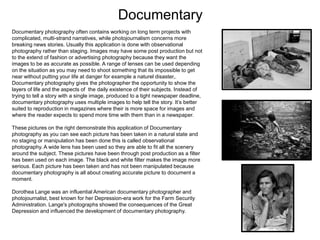 Documentary
Documentary photography often contains working on long term projects with
complicated, multi-strand narratives, while photojournalism concerns more
breaking news stories. Usually this application is done with observational
photography rather than staging. Images may have some post production but not
to the extend of fashion or advertising photography because they want the
images to be as accurate as possible. A range of lenses can be used depending
on the situation as you may need to shoot something that its impossible to get
near without putting your life at danger for example a naturel disaster,.
Documentary photography gives the photographer the opportunity to show the
layers of life and the aspects of the daily existence of their subjects. Instead of
trying to tell a story with a single image, produced to a tight newspaper deadline,
documentary photography uses multiple images to help tell the story. It’s better
suited to reproduction in magazines where their is more space for images and
where the reader expects to spend more time with them than in a newspaper.
These pictures on the right demonstrate this application of Documentary
photography as you can see each picture has been taken in a natural state and
no staging or manipulation has been done this is called observational
photography. A wide lens has been used so they are able to fit all the scenery
around the subject. These pictures have been through post production as a filter
has been used on each image. The black and white filter makes the image more
serious. Each picture has been taken and has not been manipulated because
documentary photography is all about creating accurate picture to document a
moment.
Dorothea Lange was an influential American documentary photographer and
photojournalist, best known for her Depression-era work for the Farm Security
Administration. Lange's photographs showed the consequences of the Great
Depression and influenced the development of documentary photography.

 