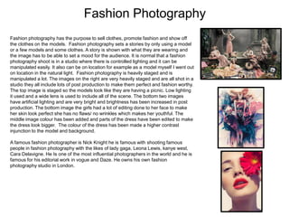 Fashion Photography
Fashion photography has the purpose to sell clothes, promote fashion and show off
the clothes on the models. Fashion photography sets a stories by only using a model
or a few models and some clothes. A story is shown with what they are wearing and
the image has to be able to set a mood for the audience. It is normal that a fashion
photography shoot is in a studio where there is controlled lighting and it can be
manipulated easily. It also can be on location for example as a model myself I went out
on location in the natural light. Fashion photography is heavily staged and is
manipulated a lot. The images on the right are very heavily staged and are all shot in a
studio they all include lots of post production to make them perfect and fashion worthy.
The top image is staged so the models look like they are having a picnic. Low lighting
it used and a wide lens is used to include all of the scene. The bottom two images
have artificial lighting and are very bright and brightness has been increased in post
production. The bottom image the girls had a lot of editing done to her face to make
her skin look perfect she has no flaws/ no wrinkles which makes her youthful. The
middle image colour has been added and parts of the dress have been edited to make
the dress look bigger. The colour of the dress has been made a higher contrast
injunction to the model and background.
A famous fashion photographer is Nick Knight he is famous with shooting famous
people in fashion photography with the likes of lady gaga, Leona Lewis, kanye west,
Cara Delavigne. He Is one of the most influential photographers in the world and he is
famous for his editorial work in vogue and Daze. He owns his own fashion
photography studio in London.

 