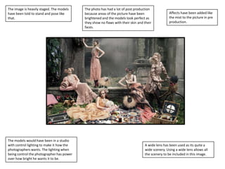 The image is heavily staged. The models
have been told to stand and pose like
that.

The models would have been in a studio
with control lighting to make it how the
photographers wants. The lighting when
being control the photographer has power
over how bright he wants it to be.

The photo has had a lot of post production
because areas of the picture have been
brightened and the models look perfect as
they show no flaws with their skin and their
faces.

Affects have been added like
the mist to the picture in pre
production.

A wide lens has been used as its quite a
wide scenery. Using a wide lens allows all
the scenery to be included in this image.

 