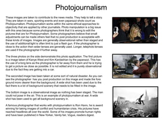 Photojournalism
These images are taken to contribute to the news media. They help to tell a story.
They are taken in wars, sporting events and even paparazzi shots count as
Photojournalism. Photojournalism works within the same ethical approaches to
objectivity that are applied by other journalists. Photo manipulation is a big issue
with this area because some photographers think that it is wrong to edit the
pictures that are for Photojournalism. Some photographers believe that small
adjustments can be made others feel that no post production is acceptable with
these kinds of images. Images are generally observational rather than staged and
the use of additional light is often limit to just a flash gun. If the photographer is
close to the action then wider lenses are generally used. Longer, telephoto lenses
are used if the photographer if further away.
The three photos on the side demonstrate this photo application. The first picture
is a image taken of Kanye West and Kim Kardashian by the paparazzi. This has
the use of a long lens as the photographer is far away from them and he is trying
to get a picture as close as possible. It is not edited and it is purely observational
due to the fact they are getting into a car.
The seconded image has been taken at some sort of natural disaster. As you can
see the photographer has you post production on this image and made the fore
ground more clearer than the background. A wide shot has been used due to the
fact there is a lot of background scenery that needs to be fitted in the image.
The bottom image is a observational image as nothing has been staged. The man
could not pose in the air. This is an example of photojournalism at war. A wide
shot has been used to get all background scenery in.
A famous photographer that works with photojournalism is Ron Haviv, he is award
winning for taking images of conflict and humanitarian crisis. His pictures have
reached headlines all over the world. Some of his images promote human rights
and have been published in New Yorker, Vanity fair, Vogue, readers digest.

 
