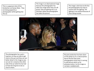 This is a paparazzi shot of Kim
Kardashian and kanye West. They
are being papped by a
photographer whilst getting into
the car.

The photographer has used a
long lens so they are able to get
close to the pair and they can see
better detail in the image as you
can see he is stood on the other
side of the car which he has had
to have the long lens to be so
close to them .

The image is an observational image
because the photographer has
taken this image whist they are off
guard. They are getting into a car
and that’s when the photographer
has taken the picture.

The image is dark due to the fact
the photographer has had no
control over the lighting. The
lighting is not artificial because of
them being outside.

No post production has been done
on this photo as it’s a natural photo
due to the fact that some
photographers think that it is wrong
to edit picture which as for
photojournalism. So this image as
not been meddled with.

 
