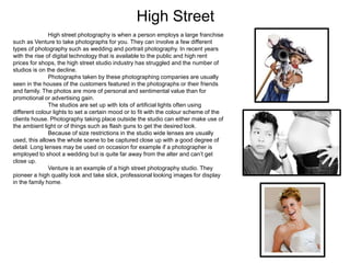 High Street
High street photography is when a person employs a large franchise
such as Venture to take photographs for you. They can involve a few different
types of photography such as wedding and portrait photography. In recent years
with the rise of digital technology that is available to the public and high rent
prices for shops, the high street studio industry has struggled and the number of
studios is on the decline.
Photographs taken by these photographing companies are usually
seen in the houses of the customers featured in the photographs or their friends
and family. The photos are more of personal and sentimental value than for
promotional or advertising gain.
The studios are set up with lots of artificial lights often using
different colour lights to set a certain mood or to fit with the colour scheme of the
clients house. Photography taking place outside the studio can either make use of
the ambient light or of things such as flash guns to get the desired look.
Because of size restrictions in the studio wide lenses are usually
used, this allows the whole scene to be captured close up with a good degree of
detail. Long lenses may be used on occasion for example if a photographer is
employed to shoot a wedding but is quite far away from the alter and can’t get
close up.
Venture is an example of a high street photography studio. They
pioneer a high quality look and take slick, professional looking images for display
in the family home.
 