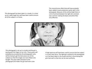 This photograph has been taken in a studio. It is close
up so a wide angle lens will have been used to ensure
all of the subject is in frame.
A high aperture will have been used to ensure that the subject
is in very clear focus. The lighting is artificial in the photograph
as it has been taken in the studio and this is illuminating the
girls face well so that she can be seen perfectly.
This photograph is set up in a studio and the girl is
posing with her finger on her chin. These poses will
probably be prompted by the photographer who
will be trying to get the best poses out of the
subjects so that the images are more likely to be
bought. This pose adds character to the
photograph and makes the girl look even cuter.
The monochrome effect that will have probably
been added in post production works well in this
photograph. Because of the artificial light there is
a lot of contrast between her light skin and dark
eyes and hair making the black and white filter
very effective.
 