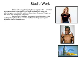 Studio Work
Studio work is any photography that takes place within a controlled
studio environment. This covers a huge range of photography styles from
advertising and promotional, to fashion and portraiture. Because of this you can
see studio work photography everywhere.
Depending on the style of photography that is taking place in the
studio photographers will use a number of different techniques and specific
equipment that fits that application.
 