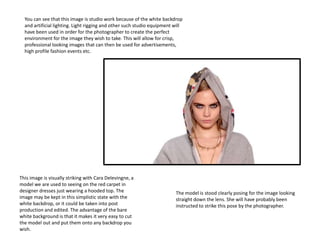 You can see that this image is studio work because of the white backdrop
and artificial lighting. Light rigging and other such studio equipment will
have been used in order for the photographer to create the perfect
environment for the image they wish to take. This will allow for crisp,
professional looking images that can then be used for advertisements,
high profile fashion events etc.
The model is stood clearly posing for the image looking
straight down the lens. She will have probably been
instructed to strike this pose by the photographer.
This image is visually striking with Cara Delevingne, a
model we are used to seeing on the red carpet in
designer dresses just wearing a hooded top. The
image may be kept in this simplistic state with the
white backdrop, or it could be taken into post
production and edited. The advantage of the bare
white background is that it makes it very easy to cut
the model out and put them onto any backdrop you
wish.
 