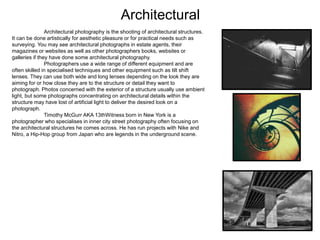 Architectural
Architectural photography is the shooting of architectural structures.
It can be done artistically for aesthetic pleasure or for practical needs such as
surveying. You may see architectural photographs in estate agents, their
magazines or websites as well as other photographers books, websites or
galleries if they have done some architectural photography.
Photographers use a wide range of different equipment and are
often skilled in specialised techniques and other equipment such as tilt shift
lenses. They can use both wide and long lenses depending on the look they are
aiming for or how close they are to the structure or detail they want to
photograph. Photos concerned with the exterior of a structure usually use ambient
light, but some photographs concentrating on architectural details within the
structure may have lost of artificial light to deliver the desired look on a
photograph.
Timothy McGurr AKA 13thWitness born in New York is a
photographer who specialises in inner city street photography often focusing on
the architectural structures he comes across. He has run projects with Nike and
Nitro, a Hip-Hop group from Japan who are legends in the underground scene.
 