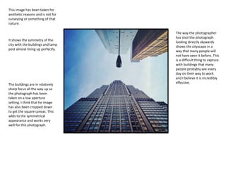 This image has been taken for
aesthetic reasons and is not for
surveying or something of that
nature.
It shows the symmetry of the
city with the buildings and lamp
post almost lining up perfectly.
The way the photographer
has shot the photograph
looking directly skywards
shows the cityscape in a
way that many people will
not have seen it before. This
is a difficult thing to capture
with buildings that many
people probably see every
day on their way to work
and I believe it is incredibly
effective.
The buildings are in relatively
sharp focus all the way up so
the photograph has been
taken on a low aperture
setting. I think that he image
has also been cropped down
to get the square canvas. This
adds to the symmetrical
appearance and works very
well for this photograph.
 