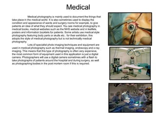 Medical
Medical photography is mainly used to document the things that
take place in the medical world. It is also sometimes used to display the
condition and appearance of wards and surgery rooms for example, to give
patients an idea of what they should expect. You see medical photography in
medical books, medical websites such as the NHS website and in leaflets,
posters and information booklets for patients. Some artists use medical style
photography featuring body parts or skulls etc.. for their exhibition, this
adopts the style of medical photography but is not technically medical
photography.
Lots of specialist photo imaging techniques and equipment are
used in medical photography such as thermal imaging, endoscopy and x-ray
imaging. This means that this type of photography is often very expensive,
the most common form of equipment used in this application is just a digital
camera. Photographers will use a digital camera sometimes with a flash to
take photographs of patients around the hospital and during surgery, as well
as photographing bodies in the post mortem room if this is required.
 