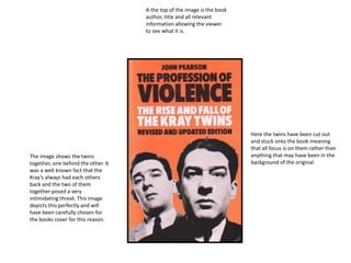 Here the twins have been cut out
and stuck onto the book meaning
that all focus is on them rather than
anything that may have been in the
background of the original.
A the top of the image is the book
author, title and all relevant
information allowing the viewer
to see what it is.
The image shows the twins
together, one behind the other. It
was a well known fact that the
Kray’s always had each others
back and the two of them
together posed a very
intimidating threat. This image
depicts this perfectly and will
have been carefully chosen for
the books cover for this reason.
 