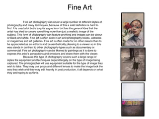 Fine Art
Fine art photography can cover a large number of different styles of
photography and many techniques, because of this a solid definition is hard to
find. It is used a lot but is a quite vague term but has the general idea that the
artist has tried to convey something more than just a realistic image of the
subject. This form of photography can feature anything and images can be colour
or black and white. Fine art is often seen in art and photography books, websites
or magazines and art galleries. Fine art is often made for no other reason than to
be appreciated as an art form and be aesthetically pleasing to a viewer so in this
way stands in contrast to other photography types such as documentary or
commercial. Fine art photography can be likened to paintings as it is done to
express the artist’s perceptions and emotions and share them with the viewer.
Because this type of photography covers such a large range of
styles the equipment and techniques depend largely on the type of image being
captured. The photographer will use equipment suitable for the type of image they
wish to take. They may use props and different lenses to make the image look the
way they wish and they may edit heavily in post production, it all depends on what
they are hoping to achieve.
 