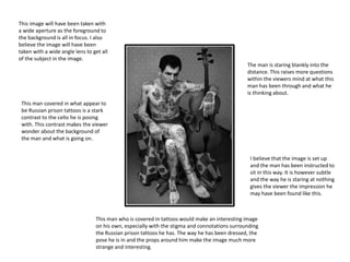 This man covered in what appear to
be Russian prison tattoos is a stark
contrast to the cello he is posing
with. This contrast makes the viewer
wonder about the background of
the man and what is going on.
The man is staring blankly into the
distance. This raises more questions
within the viewers mind at what this
man has been through and what he
is thinking about.
This man who is covered in tattoos would make an interesting image
on his own, especially with the stigma and connotations surrounding
the Russian prison tattoos he has. The way he has been dressed, the
pose he is in and the props around him make the image much more
strange and interesting.
I believe that the image is set up
and the man has been instructed to
sit in this way. It is however subtle
and the way he is staring at nothing
gives the viewer the impression he
may have been found like this.
This image will have been taken with
a wide aperture as the foreground to
the background is all in focus. I also
believe the image will have been
taken with a wide angle lens to get all
of the subject in the image.
 