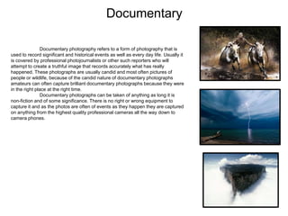 Documentary
Documentary photography refers to a form of photography that is
used to record significant and historical events as well as every day life. Usually it
is covered by professional photojournalists or other such reporters who will
attempt to create a truthful image that records accurately what has really
happened. These photographs are usually candid and most often pictures of
people or wildlife, because of the candid nature of documentary photographs
amateurs can often capture brilliant documentary photographs because they were
in the right place at the right time.
Documentary photographs can be taken of anything as long it is
non-fiction and of some significance. There is no right or wrong equipment to
capture it and as the photos are often of events as they happen they are captured
on anything from the highest quality professional cameras all the way down to
camera phones.
 