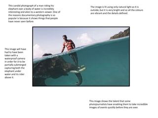 This image shows the talent that some
photojournalists have enabling them to take incredible
images of events quickly before they are over.
This candid photograph of a man riding his
elephant over a body of water is incredibly
interesting and alien to a western viewer. One of
the reasons documentary photography is so
popular is because it shows things that people
have never seen before.
This image will have
had to have been
taken with a
waterproof camera
in order for it to be
partially submerged
capturing both the
elephant under
water and its rider
above it.
The image is lit using only natural light as it is
outside, but it is very bright and so all the colours
are vibrant and the details defined.
 