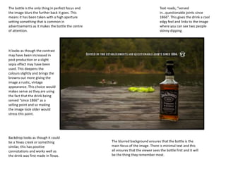 Text reads; “served
in…questionable joints since
1866”. This gives the drink a cool
edgy feel and links to the image
where you can see two people
skinny dipping.
Backdrop looks as though it could
be a Texas creek or something
similar, this has positive
connotations and works well as
the drink was first made in Texas.
The bottle is the only thing in perfect focus and
the image blurs the further back it goes. This
means it has been taken with a high aperture
setting something that is common in
advertisements as it makes the bottle the centre
of attention.
It looks as though the contrast
may have been increased in
post production or a slight
sepia effect may have been
used. This deepens the
colours slightly and brings the
browns out more giving the
image a rustic, vintage
appearance. This choice would
makes sense as they are using
the fact that the drink being
served “since 1866” as a
selling point and so making
the image look older would
stress this point.
The blurred background ensures that the bottle is the
main focus of the image. There is minimal text and this
all ensures that the viewer sees the bottle first and it will
be the thing they remember most.
 