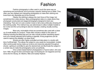 Fashion
Fashion photography is often used in much the same way as
advertising and promotional, but to promote a specific clothing lone or label. They
often use very stylised and interesting photography to make their clothing and
brand look very desirable and of the moment.
Clearly, the clothing is always the main focus of the image, but
sometimes this is less obvious. Many photographers take on a style where they
photograph constructed and staged photographs designed to look very
interesting. Their aim is to set a certain mood or tell a story while also showing off
the clothing subtly. This method may use wide lenses to allow multiple models to
be in shot and the surroundings to also be included, creating visually exciting
images.
More arty, minimalistic shots are sometimes also used with a close
up of small details of a product. These often include a detail on the piece of
clothing including the label logo and can also include another interesting aspect
such as a heavily tattooed hand holding a cigarette. A long angle lens can be
used to capture this detailed, up close shots.
Shoots are often highly controlled and take place in a studio with
lots of artificial light. This allows the subject to very easily be manipulated, models
often continuously having make-up re-done and costumes adjusted throughout
shoots. Lighting is controlled to give the desired look and illuminate the subject in
a certain way to make the photographs come out perfectly.
One London based fashion photographer is Tyrone Lebon, who was
born 1982. He got his first commission age 19 shooting for i-D magazine and has
since shot for Stussy, Dr. Martins, Nike and Casely Hayford.
 