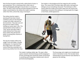 Here the face has been covered with a white block of colour in
post production. This is a technique that is often seen in
fashion photography although it may be done in a variety of
ways. The idea is that if the face has been blocked out then the
viewer concentrated on the clothes the model is wearing
rather than them, almost like using a mannequin.
The clothes that the model is
wearing will have been chosen
carefully as they are the thing that
a viewer will make a decision on
the brand from. They look cool and
the pose the model is doing
holding up a peace sign is also. This
representation of the model as a
“cool” person will often make a
reader believe that if they wear
these clothes they will become
better increasing their chances of
buying them.
The way the shadow reflects the
image is nice and makes a visually
striking pose. It is important that
this image sticks in the viewers
mind so that they remember and
want to buy clothes from this shop.
The Stussy logo and a tagline are included quite
small in the bottom corner. This has been done
intentionally to ensure that the most attention is
placed on the clothing,
The model is in the background of the image but still in perfect
focus. This means that it has been taken with quite a low aperture
setting to ensure everything is focussed. This technique is often
used to allow the model to be further away from the camera and
completing a movement like walking or running to give the images
a more fluid, candid appearance.
The model is holding a dollar sign. This sign is often
used to stand for the brand Stussy and this dropping in
of hints and things that remind the viewer of the brand
is something seen frequently in fashion and in fact all
promotional photography.
 