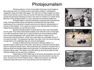 Photojournalism
Photojournalism is a form of journalism that uses visual images to
tell a particular story. It is widely used to accompany articles in newspapers,
magazines, blogs and other web pages. The main aim of these images is to tell a
story and put across a point, they can anchor the text they accompany and really
change the perceived meaning of a text or the view of a reader on a certain issue.
Because of this photojournalism is a very important and powerful media form
Photojournalism is almost exclusively concerned with observational
shots. A photojournalist will go somewhere of interest that they feel needs
reporting such as a warzone or award ceremony and observe, taking photos of
events as they happen. This is good as it gives a true representation of what is
happening and people can see the true scene.
Because photojournalism is observational, often only natural light
can be used. This means that photojournalists must make the most of what light
is on offer Sometimes a flash gun is used but there are some photojournalists
such as war photographers who would rather not make an impact on the
environment and just observe, a flash may make them too noticeable and so is
not used very often. The paparazzi use them very often, this is to ensure they get
enough light on the celebrities they are trying to photograph.
A range of different lenses are used in photojournalism, if a
photojournalist is quite close to the action, they will use a wide lens that will allow
them to include the whole scene. Some shots that are required to be taken from a
distance when the photojournalist cannot get close, for example sports games, a
long lens will be used. This allows a zoomed close up shot top be taken so that
important details can be seen from a distance.
Eddie Adams (1933-1969) was an American photographer who took
some famous portraits of celebrities and politicians and took photos covering 13
wars. His work won him the Pulitzer Prize in 1969 and his photos are still well
renowned today with some of his most famous from the Vietnam war.
 