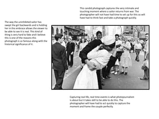 This candid photograph captures the very intimate and
touching moment where a sailor returns from war. The
photographer will not have had time to set up for this so will
have had to think fast and take a photograph quickly.
Capturing real life, real time events is what photojournalism
is about but it takes skill to be able to do this. The
photographer will have had to act quickly to capture the
moment and frame the couple perfectly.
The way the uninhibited sailor has
swept the girl backwards and is holding
her in the embrace allows the viewer to
be able to see it is real. This kind of
thing is very hard to fake and I believe
this is one of the reasons this
photograph is so famous along with the
historical significance of it.
 
