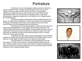 Portraiture
Portraiture is a form of photography widely used and it caters for a
number of different needs. Families sometimes pay for them to be done for
display in the home, they are often used for promotion or advertising by
celebrities and politicians and are even required by the royal family for their
official family portrait. You see portraiture in peoples homes, in high street
photographers, magazines, papers and on the internet so it is a hugely popular
form of photography.
Portraiture is largely controlled with shoots usually taking place in a
studio. This allows the photographer to control many aspects one of them being
the lighting. Artificial light can be used so the subjects can have the perfect
amount of light and the photographs have the desired look.
Sometimes environmental photography is used and this involves the
subject being photographed in a less staged, more natural environment. This
method is often shot with only natural lighting. Photojournalists also often only use
natural light if they decide to take a portrait of an individual or group they meet
while they are reporting, this type of shoot will also likely be done in a natural
setting such as the persons house.
Wide lenses are used often for portrait photography. This is because
portraits are usually taken at quite a close distance to the subject and this suits a
wide lens. It also allows the whole scene to be captured in good detail.
Terry Richardson is an American portrait photographer who was
born August 14th 1965. He has shot for many high profile companies such as
Marc Jacobs, Supreme and Yves Saint Laurent and for magazines including Vice,
Vogue and Vanity Fair as well as portraits for some very famous people including
America’s current President Barack Obama.
 