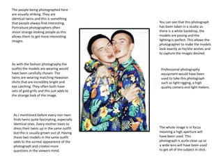 You can see that this photograph
has been taken in a studio as
there is a white backdrop, the
models are posing and the
lighting is perfect. This allows the
photographer to make the models
look exactly as he/she wishes and
to capture the images desired.
The people being photographed here
are visually striking. They are
identical twins and this is something
that people always find interesting.
Portraiture photographers often
shoot strange looking people as this
allows them to get more interesting
images.
As with the fashion photography the
outfits the models are wearing would
have been carefully chosen. The
twins are wearing matching Hawaiian
shirts that are incredibly bright and
eye catching. They often both have
sets of gold grillz and this just adds to
the strange look of the image.
As I mentioned before every non-twin
finds twins quite fascinating, especially
identical ones. Every mother loves to
dress their twins up in the same outfit
but this is usually grown out of. Having
these two models in the same outfit
adds to the surreal appearance of the
photograph and creates more
questions in the viewers mind.
Professional photography
equipment would have been
used to take this photograph
such as light rigging, a high
quality camera and light meters.
The whole image is in focus
meaning a high aperture will
have been used. This
photograph is quite close up so
a wide lens will have been used
to get all of the subject in shot.
 