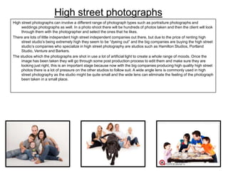 High street photographs
High street photographs can involve a different range of photograph types such as portraiture photographs and
weddings photographs as well. In a photo shoot there will be hundreds of photos taken and then the client will look
through them with the photographer and select the ones that he likes.
There are lots of little independent high street independent companies out there, but due to the price of renting high
street studio’s being extremely high they seem to be “dyeing out” and the big companies are buying the high street
studio’s companies who specialize in high street photography are studios such as Hamilton Studios, Portland
Studio, Venture and Barkers.
The studios which the photographs are shot in use a lot of artificial light to create a whole range of moods. Once the
image has been taken they will go through some post production process to edit them and make sure they are
looking just right, this is an important stage because now with the big companies producing high quality high street
photos there is a lot of pressure on the other studios to follow suit. A wide angle lens is commonly used in high
street photography as the studio might be quite small and the wide lens can eliminate the feeling of the photograph
been taken in a small place.

 