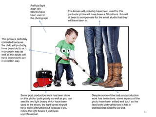 Artificial light
/high key
flashes have
been used in
the photograph

The lenses will probably have been used for this
particular photo will have been a 50 mil lens this will
of been to compensate for the small studio that they
will have been in.

This photo is definitely
controlled because
the child will probably
have been told to act
in a certain way as
well as the adults will
have been told to act
in a certain way.

Some post production work has been done
on this photo, quite poorly as well as you can
see the two light boxes which have been
used in the shoot, the light boxes should
have been airbrushed out because if you
notice the light boxes it just looks
unprofessional.

Despite some of the bad post-production
work has been done, some aspects of the
photo have been edited well such as the
face looks airbrushed and it has a
professional outcome as well.
11

 