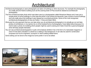 Architectural
Architectural photography is were photographs are taken of buildings or other structures. For example the photography
of a really old and historic building such as the Leaning tower of Pisa would be classed as architectural
photography.
The first architectural style photo which was taken was by a photographer called Nicephore Niepce and it was just a
simple photo of some buildings in a line (see the photo in the centre) but because it was a photo of some buildings
and only really about the buildings it was classed as a architectural photo. Some of the most recognized
architectural photographers of now are Hutton + Crow and Adam Mork.
Obviously the only approach that you can take when you do architectural photographs is to actually go out and take
photos of architecture, in my opinion its on of the hardest forms of photography I have talked about because it is
hard to take a photo of a building which people might be used to seeing and make it look like a good photograph
what will keep people interested.
You can see architectural photographs in quite a lot of places whether it be in the form of a real estate magazine or
even if it has been included in a advert as a setting in the background. It can also be used for construction
purposes such as for engineers, surveyors or other building related items.
Some editing can be done to the image but some prefer it not to be edited.

 
