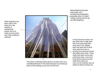 Natural lighting has been
used aswel, as in
architectural photography,
especially when it is taken
outside it will be hard to set
up artificial lighting.

Wide angle lens has
been used in this
photo as in the
majority of
architectural
photos, this is to
make sure the shear
size of the building is
captured.

This photo is definitely observational, as there aren’t any
controlled elements in this photo because its just taking a
photo of the building as you see it at the time.

In this photo from what I can
see there hasn’t really been
that much post production
work done if any. Maybe
there has been abit of work
done were the arrow is
pointing from because it looks
abit edited down there. There
might have been some postproduction down, such as to
bring all the colours out and
make them stand out
more, but its nowhere near as
edited as fashion photos are.
13

 
