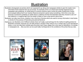 Illustration
Illustration photographs are photos which are supposed to go along side newspaper articles to give the reader more
information thank what the text can put across. An example of this is if a flood had recently happened and a
newspaper was publishing an article about it a picture could be used to show the scale of destruction further.
Some people believe that it can heavily influence someone's opinion about something, I think this is true also
because if someone's publishes an article about a celebrity and then the illustration that they choose to use is of
that celebrity in a negative light then the reader is likely to have a bad opinion about them.
Illustration can take many forms, whether it be in the form of photos which are used to convey information in text books
or photos for the purpose of illustrating educational literature.
Seeing you can illustrate a lot of different articles there isn't really a set technique for the method of getting photos for
illustration purposes, because you can take photos in studios if they need to et in a certain way e.g for educational
books, or you can take them outside were the photo hasn’t been stages this is the case for illustrations for articles
in newspapers etc….Also any lens can be sued really it all depends on the conditions of the photo that you take.

 