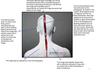 This photo will have been controlled, but not all
illustrational photos will be controlled because if
the article is describing something in real life then
the image will most likely need to
observational, so it gives the image the same real
feeling as the image.

This will have been
shot in a studio most
likely, just so
everything was just
right, such as artificial
lighting will have been
used in this image also
another reason why it
will be shot in the
studio is so there are
no background
distractions in the
image.

A lot of post production work
has been done to this
photograph, its evident in the
“zipper” which appears to be
“un-zipping” him from his
head downwards, there also
appears to be some sort of
gradient or glow which seems
to be in the background or
glowing outwards from his
head. Also there seems to
this kind of gray, almost like
talc effect all over the ,mans
body as well, which will have
been some more postproduction work.

This might also be classed as a fine art photography.
This image will probably of been shot
with a wide lens, because if it was shot
in a studio then it will of most likely of
been a small area.

15

 