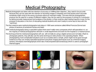 Medical Photography
Medical photographs are taken with the intention of accuracy or fulfilling their objective , they need to be accurate
because they can be used with the intention of recording images or diseases and if the photos aren't accurate
somebody might come to the wrong conclusion about an important matter. The work that the photographers
produce can be used for a variety of different matters, they can be used for the purpose of coming to a conclusion
by taking accurate measurement and analysis of the photos, or they could be used medical reports or even for the
purpose of education in the form of educating medical students who aren't ready to come face to face with the
“real thing”.
The first instance were medical photographs took place in 1840 were someone called Alfred Francois Donne took
photos of sections of someone's bones and teeth.
With medical photography being a specialist subject there aren't really many companies which will specialize in it, so
the majority of medical photographers will work in small departments and work for the hospital or a medical school.
The technique that the medical photographers will use will normally be using a digital camera and normally a flash to
photograph patients, they will also use the same technique to take photos in the operating theatre. When
photographing more complicated situations such as on bodies were a simple, photo might not be good enough
evidence so they can employ specialist equipment and photo imaging techniques such as a thermal imaging
camera, time-lapse cinematography(to show rate of decomposition)and endoscopy which is used to photograph
internal organs.

 