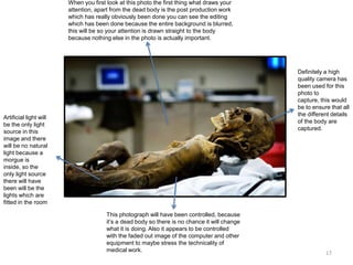 When you first look at this photo the first thing what draws your
attention, apart from the dead body is the post production work
which has really obviously been done you can see the editing
which has been done because the entire background is blurred,
this will be so your attention is drawn straight to the body
because nothing else in the photo is actually important.

Definitely a high
quality camera has
been used for this
photo to
capture, this would
be to ensure that all
the different details
of the body are
captured.

Artificial light will
be the only light
source in this
image and there
will be no natural
light because a
morgue is
inside, so the
only light source
there will have
been will be the
lights which are
fitted in the room
This photograph will have been controlled, because
it’s a dead body so there is no chance it will change
what it is doing. Also it appears to be controlled
with the faded out image of the computer and other
equipment to maybe stress the technicality of
medical work.

17

 