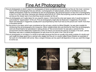 Fine Art Photography
Fine art photography is what it says it is, photography of what somebody would consider as fine art, the most common
form of fine art photography that you will see is photographs of naked people, photos of architecture and also
wildlife photography might be considered as fine art photography. My personal opinion on this form of photography
is that it is a very vast area, because who defines what fine art is? I think that anything could be classed as fine art
as long as the viewer see’s it as what they would consider as fine art.
Fine art photography isn't really taken for any specific reason, I think that the only real reason why it would be taken is
just simply for “appreciation” of the art. Fine art photography might also be featured in magazines, the photos
which are featured in magazines usually aren't accompanied by that much text as the picture are “worth more than
a thousand words”
The first photo to be taken which was considered as fine art was a photo by Alfred Stieglitz, he was also notable for
introducing fine art photography into museums. Other notable artists who are famous for their fine art photography
work are Ansel Adams he specialized in taking photos of “fine environments” he was also a activist for the
environment and the wilderness maybe this is why he tried to out across the beauty of society in his work. James
Nachtwey was also a notable photographer he was know for his work in the “fine art of war”.
Fine art photography is not taken in a studio at all really because the fine art usually only exists outside of a studio and
cant really be stage apart from a woman who stages her fine art in a studio called Grace Weston an example of
her work is in the bottom left corner. Also a range of lenses can be used it all depends on how you want the image
to come out.

 